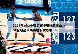 2024年nba全明星赛中场休息歌曲,nba全明星中场演唱的女歌手