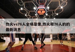 热火vs76人全场录像,热火和76人的的最新消息